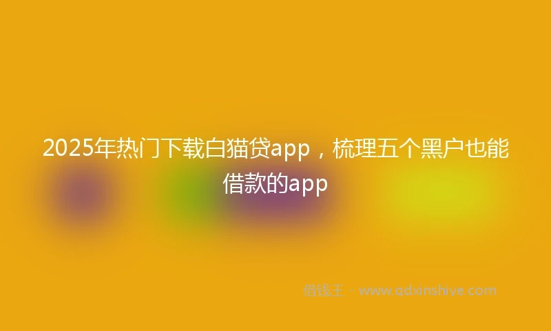 2025年热门下载白猫贷app，梳理五个黑户也能借款的app