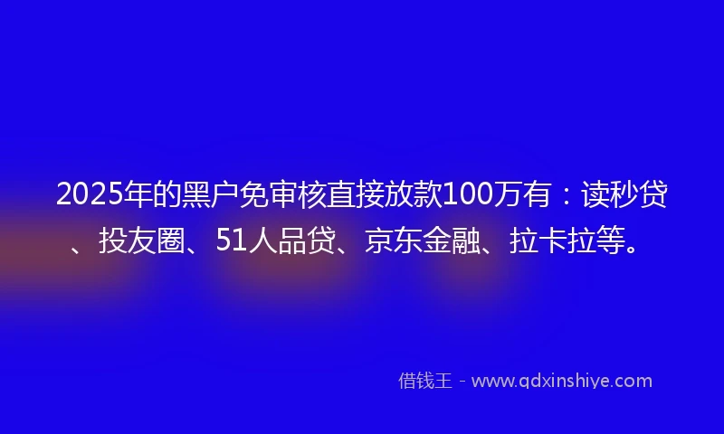 2025年的黑户免审核直接放款100万有：读秒贷、投友圈、51人品贷、京东金融、拉卡拉等。