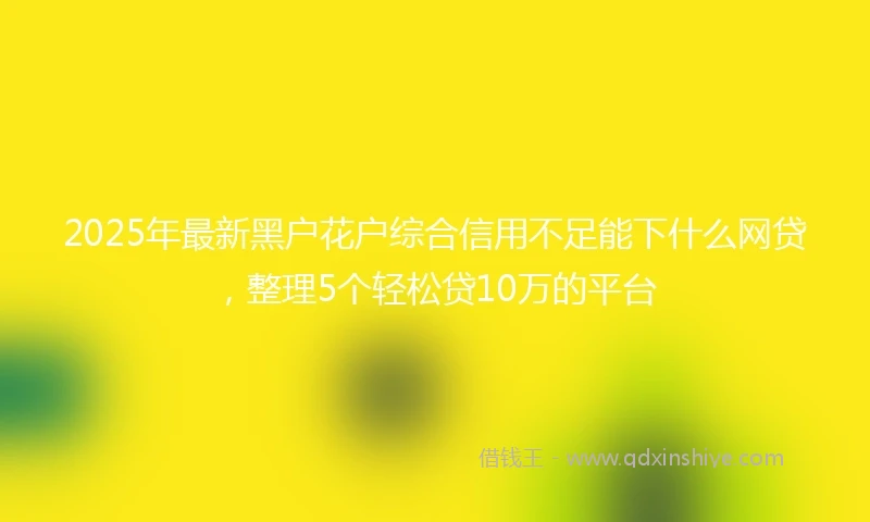 2025年最新黑户花户综合信用不足能下什么网贷，整理5个轻松贷10万的平台