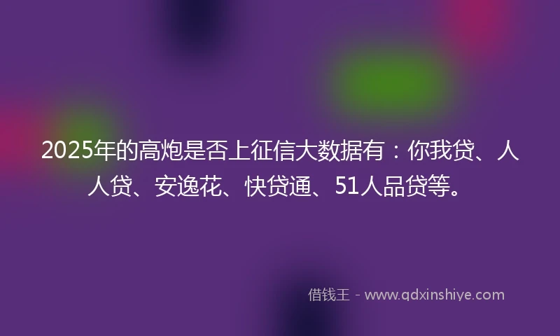 2025年的高炮是否上征信大数据有:你我贷、人人贷、安逸花、快贷通、51人品贷等。