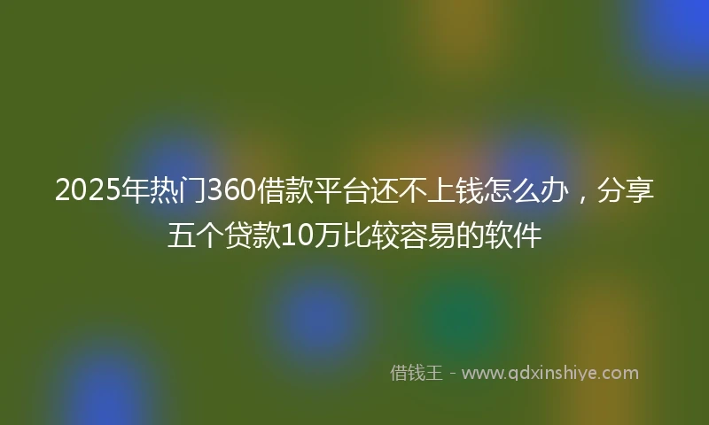 2025年热门360借款平台还不上钱怎么办，分享五个贷款10万比较容易的软件