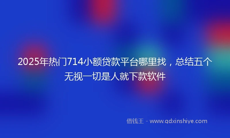 2025年热门714小额贷款平台哪里找，总结五个无视一切是人就下款软件