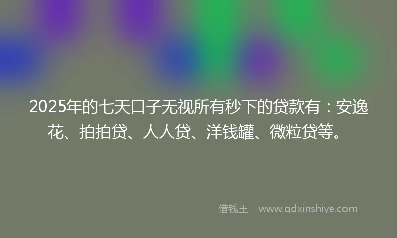 2025年的七天口子无视所有秒下的贷款有：安逸花、拍拍贷、人人贷、洋钱罐、微粒贷等。