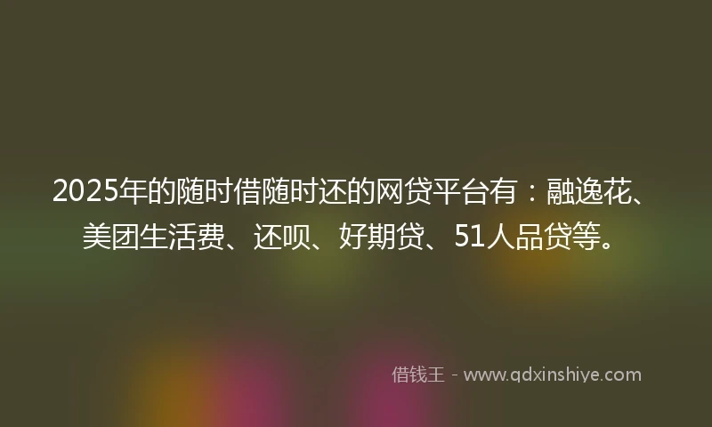2025年的随时借随时还的网贷平台有：融逸花、美团生活费、还呗、好期贷、51人品贷等。