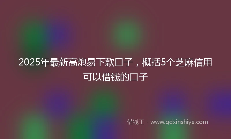 2025年最新高炮易下款口子，概括5个芝麻信用可以借钱的口子