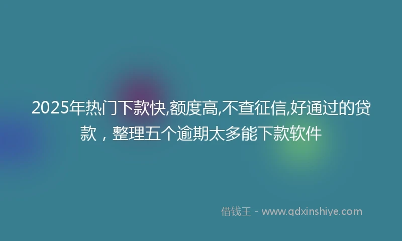 2025年热门下款快,额度高,不查征信,好通过的贷款,整理五个逾期太多能下款软件