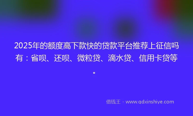 2025年的额度高下款快的贷款平台推荐上征信吗有：省呗、还呗、微粒贷、滴水贷、信用卡贷等。