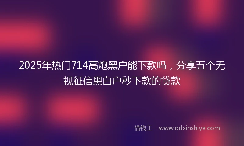 2025年热门714高炮黑户能下款吗，分享五个无视征信黑白户秒下款的贷款