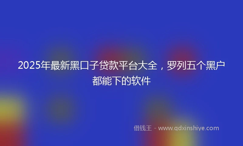 2025年最新黑口子贷款平台大全，罗列五个黑户都能下的软件