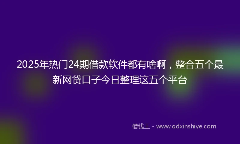 2025年热门24期借款软件都有啥啊，整合五个最新网贷口子今日整理这五个平台
