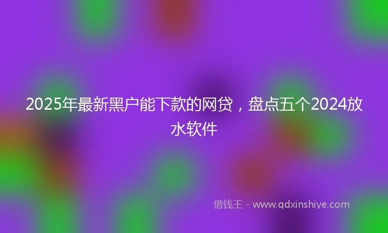 2025年最新黑户能下款的网贷，盘点五个2024放水软件