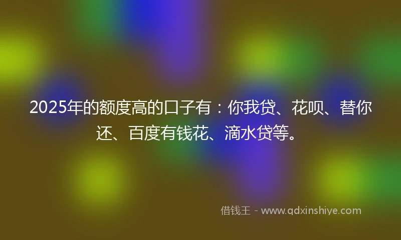 2025年的额度高的口子有：你我贷、花呗、替你还、百度有钱花、滴水贷等。