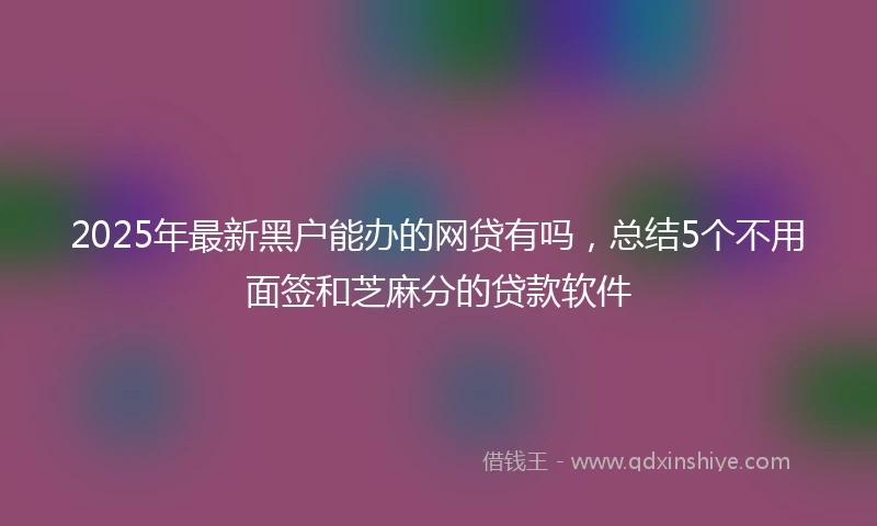 2025年最新黑户能办的网贷有吗，总结5个不用面签和芝麻分的贷款软件