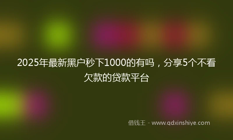 2025年最新黑户秒下1000的有吗，分享5个不看欠款的贷款平台