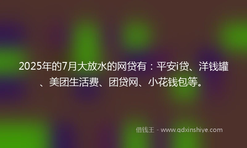 2025年的7月大放水的网贷有：平安i贷、洋钱罐、美团生活费、团贷网、小花钱包等。
