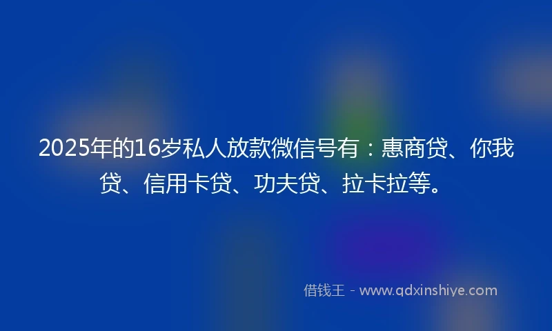 2025年的16岁私人放款微信号有：惠商贷、你我贷、信用卡贷、功夫贷、拉卡拉等。