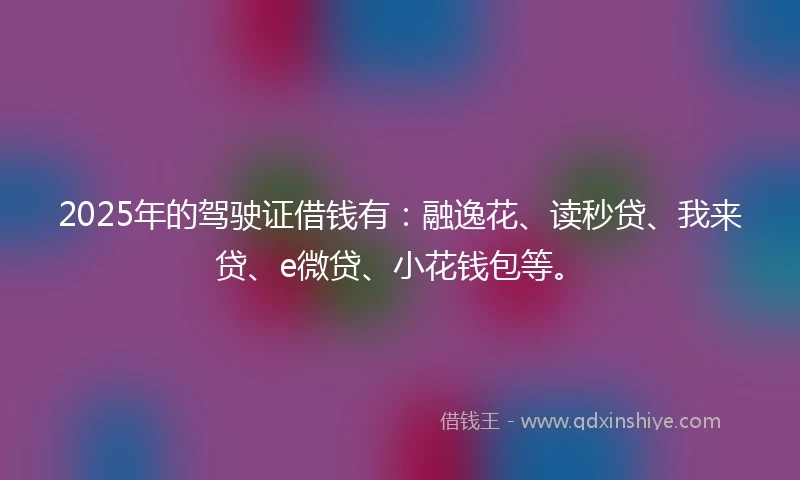 2025年的驾驶证借钱有：融逸花、读秒贷、我来贷、e微贷、小花钱包等。