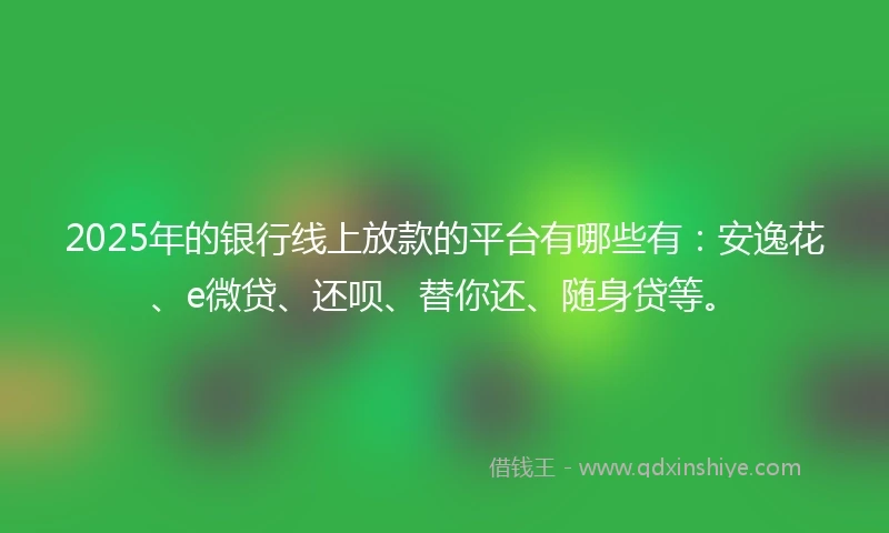2025年的银行线上放款的平台有哪些有：安逸花、e微贷、还呗、替你还、随身贷等。
