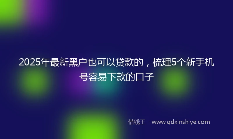 2025年最新黑户也可以贷款的，梳理5个新手机号容易下款的口子