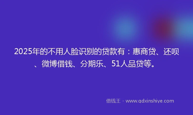 2025年的不用人脸识别的贷款有：惠商贷、还呗、微博借钱、分期乐、51人品贷等。