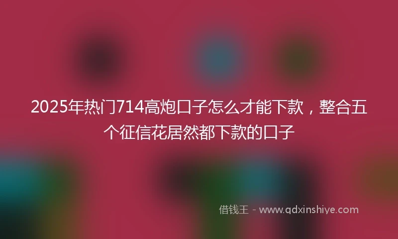2025年热门714高炮口子怎么才能下款，整合五个征信花居然都下款的口子