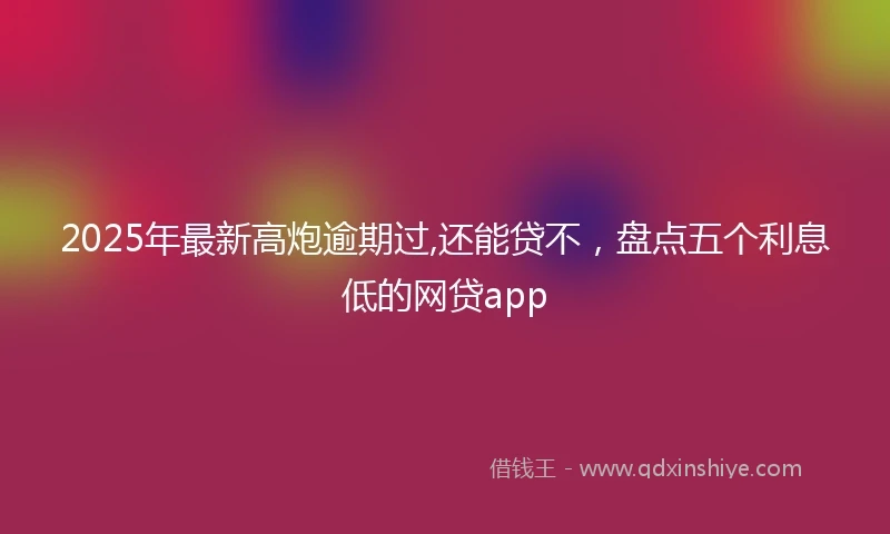 2025年最新高炮逾期过,还能贷不，盘点五个利息低的网贷app