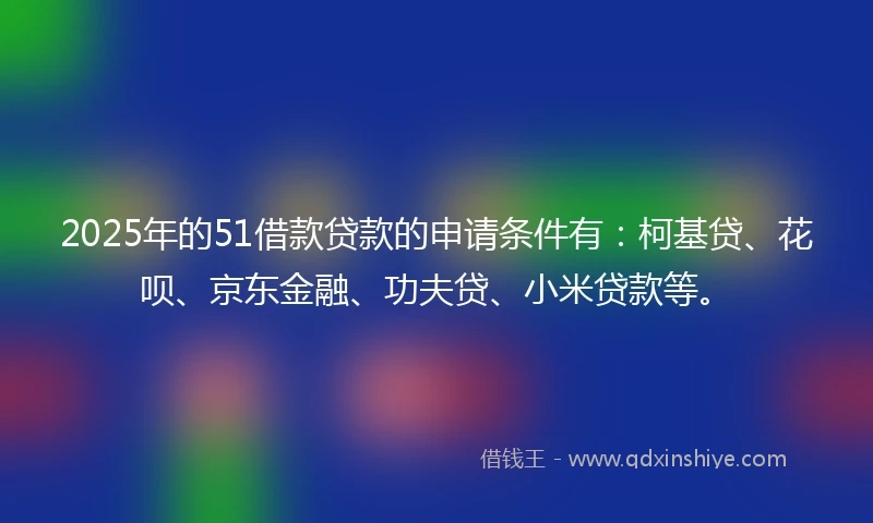 2025年的51借款贷款的申请条件有:柯基贷、花呗、京东金融、功夫贷、小米贷款等。