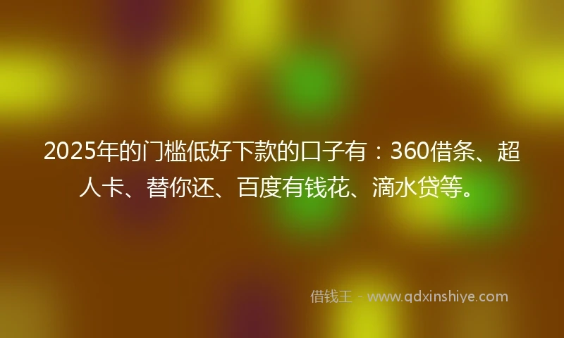 2025年的门槛低好下款的口子有：360借条、超人卡、替你还、百度有钱花、滴水贷等。