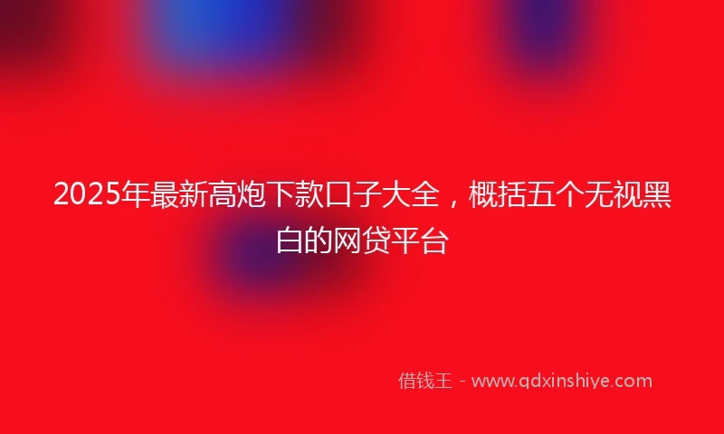 2025年最新高炮下款口子大全，概括五个无视黑白的网贷平台