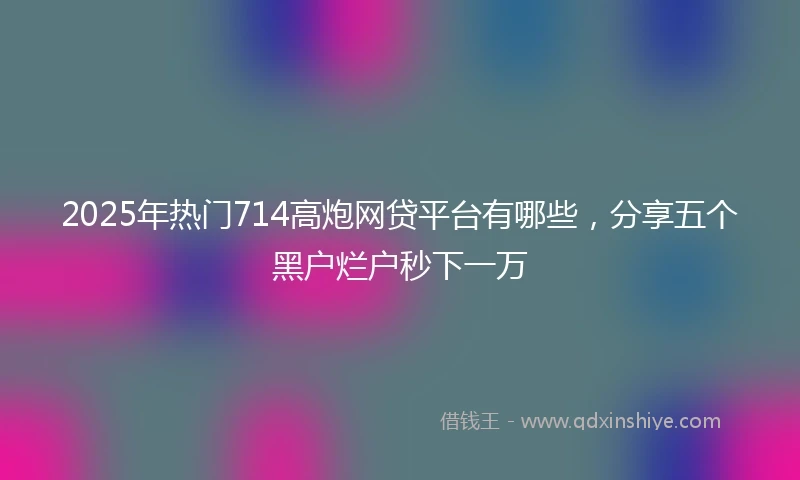 2025年热门714高炮网贷平台有哪些,分享五个黑户烂户秒下一万