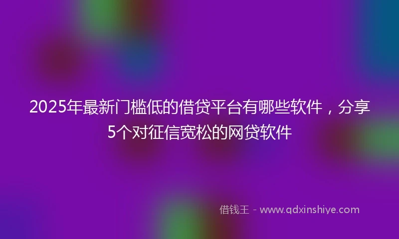 2025年最新门槛低的借贷平台有哪些软件，分享5个对征信宽松的网贷软件