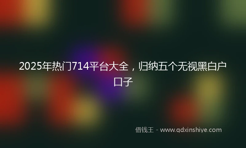 2025年热门714平台大全，归纳五个无视黑白户口子