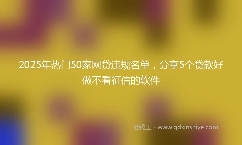 2025年热门50家网贷违规名单，分享5个贷款好做不看征信的软件