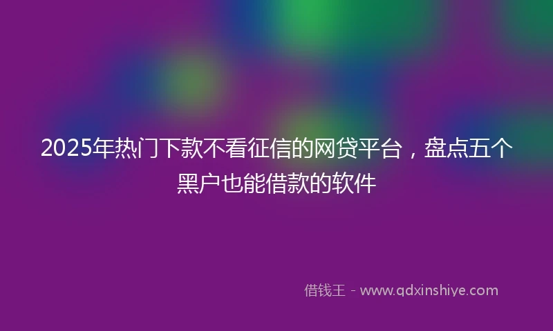 2025年热门下款不看征信的网贷平台，盘点五个黑户也能借款的软件
