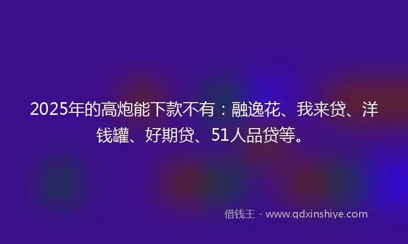 2025年的高炮能下款不有:融逸花、我来贷、洋钱罐、好期贷、51人品贷等。