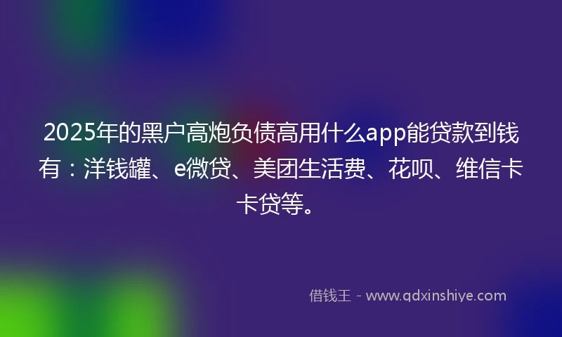 2025年的黑户高炮负债高用什么app能贷款到钱有：洋钱罐、e微贷、美团生活费、花呗、维信卡卡贷等。