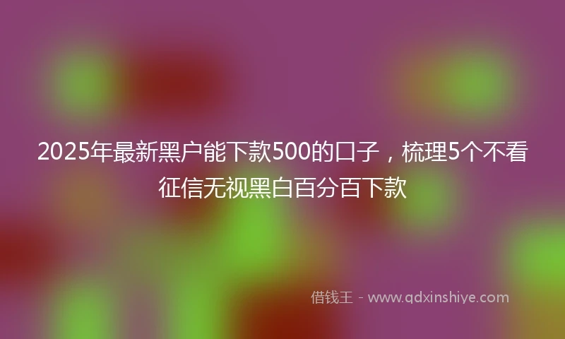2025年最新黑户能下款500的口子，梳理5个不看征信无视黑白百分百下款