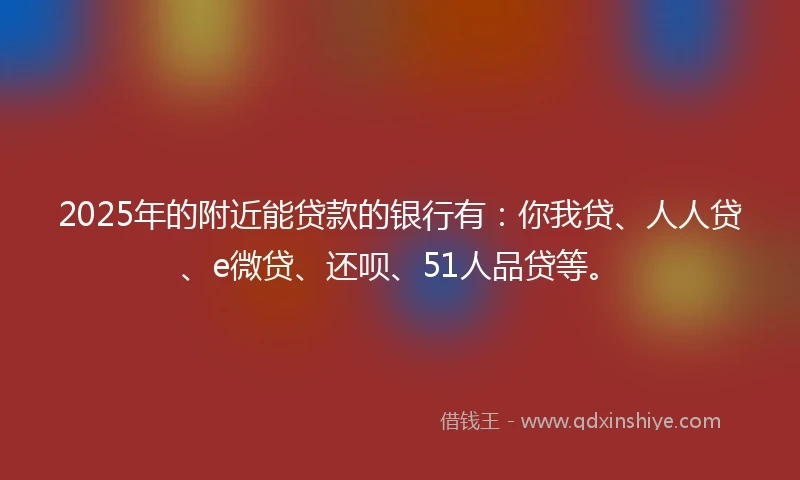 2025年的附近能贷款的银行有：你我贷、人人贷、e微贷、还呗、51人品贷等。