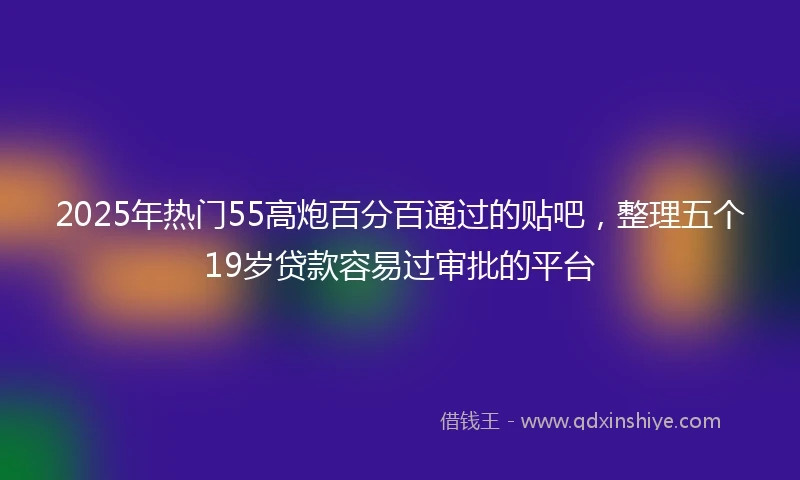 2025年热门55高炮百分百通过的贴吧，整理五个19岁贷款容易过审批的平台