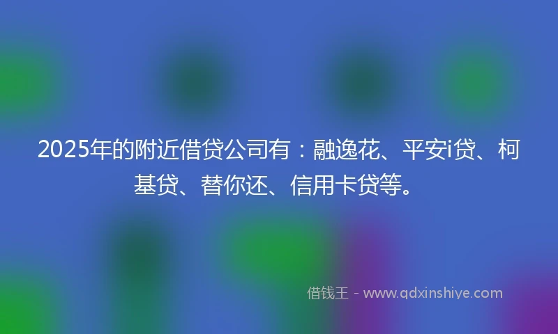 2025年的附近借贷公司有：融逸花、平安i贷、柯基贷、替你还、信用卡贷等。
