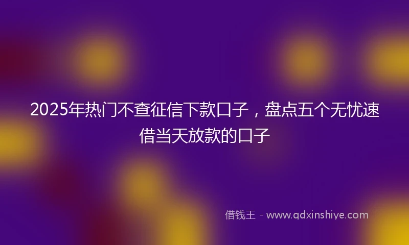 2025年热门不查征信下款口子，盘点五个无忧速借当天放款的口子