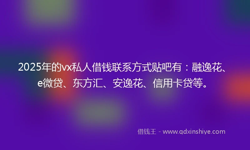 2025年的vx私人借钱联系方式贴吧有：融逸花、e微贷、东方汇、安逸花、信用卡贷等。