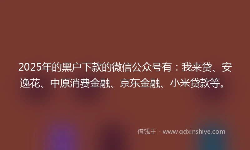 2025年的黑户下款的微信公众号有：我来贷、安逸花、中原消费金融、京东金融、小米贷款等。