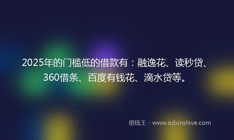 2025年的门槛低的借款有：融逸花、读秒贷、360借条、百度有钱花、滴水贷等。