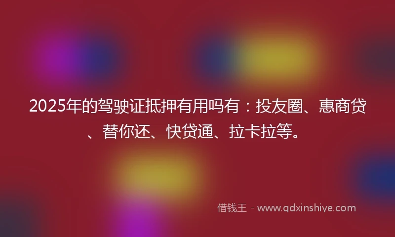 2025年的驾驶证抵押有用吗有：投友圈、惠商贷、替你还、快贷通、拉卡拉等。