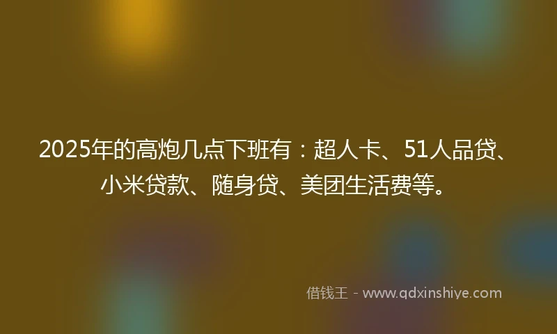 2025年的高炮几点下班有：超人卡、51人品贷、小米贷款、随身贷、美团生活费等。