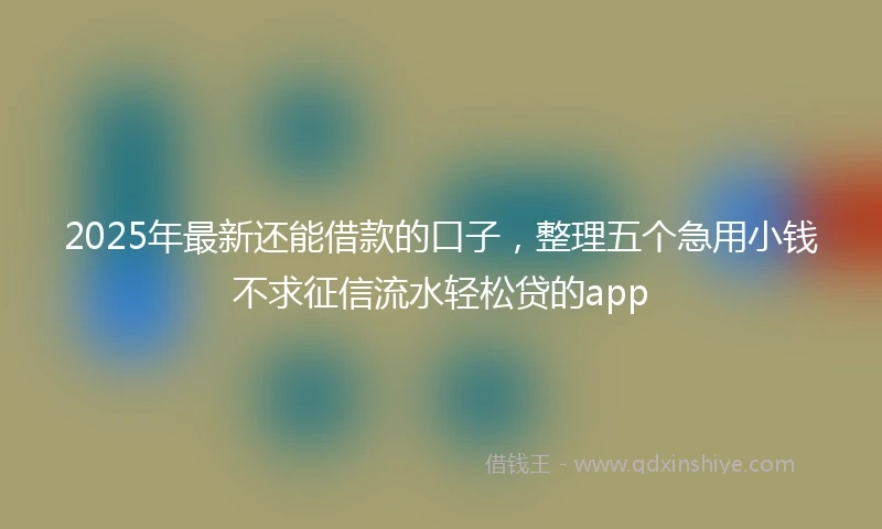 2025年最新还能借款的口子，整理五个急用小钱不求征信流水轻松贷的app