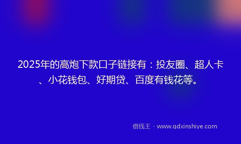 2025年的高炮下款口子链接有：投友圈、超人卡、小花钱包、好期贷、百度有钱花等。