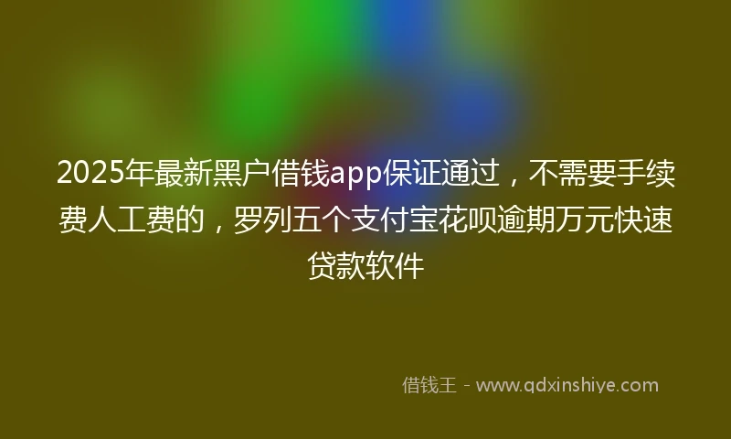 2025年最新黑户借钱app保证通过，不需要手续费人工费的，罗列五个支付宝花呗逾期万元快速贷款软件