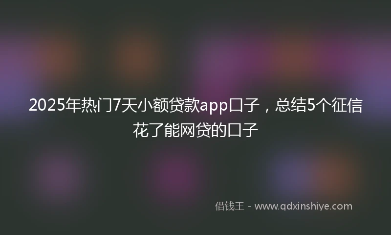 2025年热门7天小额贷款app口子，总结5个征信花了能网贷的口子